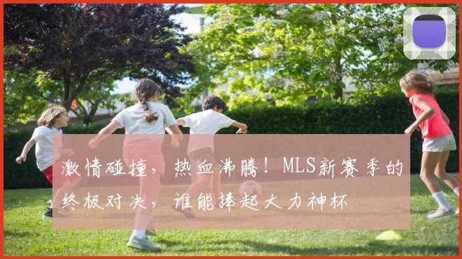 激情碰撞,热血沸腾!MLS新赛季的终极对决,谁能捧起大力神杯