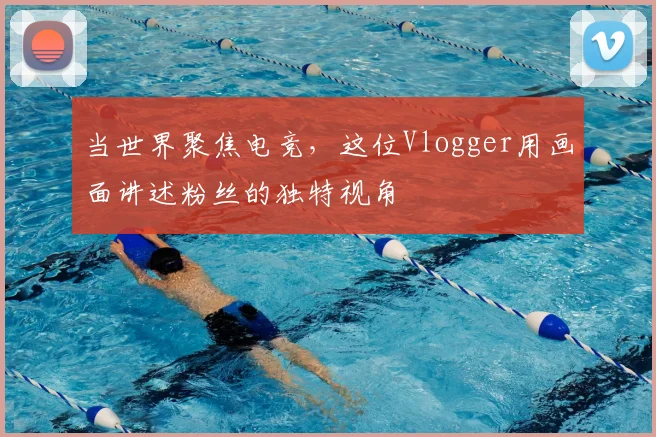 当世界聚焦电竞,这位Vlogger用画面讲述粉丝的独特视角