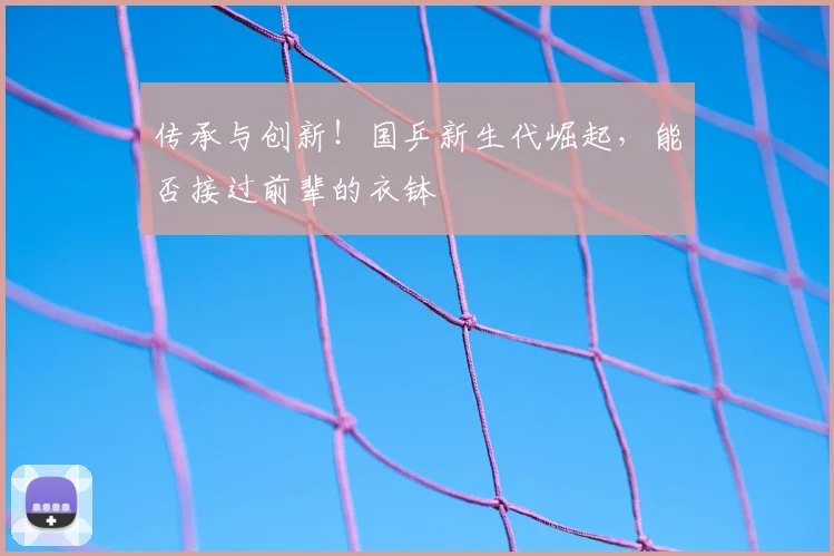 传承与创新！国乒新生代崛起，能否接过前辈的衣钵