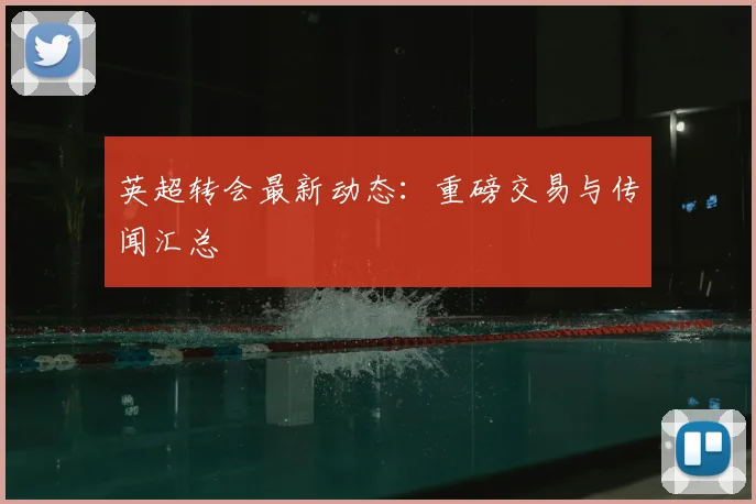 英超转会最新动态：重磅交易与传闻汇总