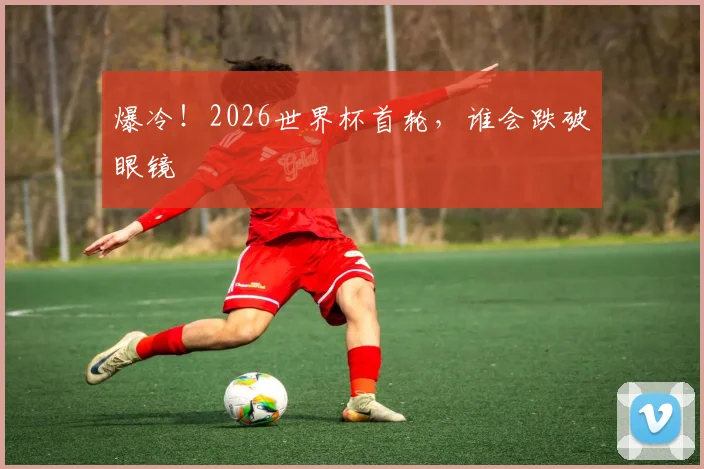 爆冷!2026世界杯首轮,谁会跌破眼镜