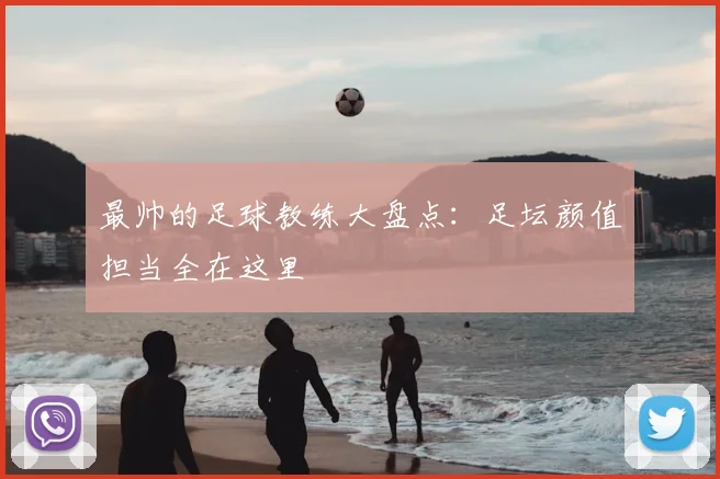 最帅的足球教练大盘点:足坛颜值担当全在这里