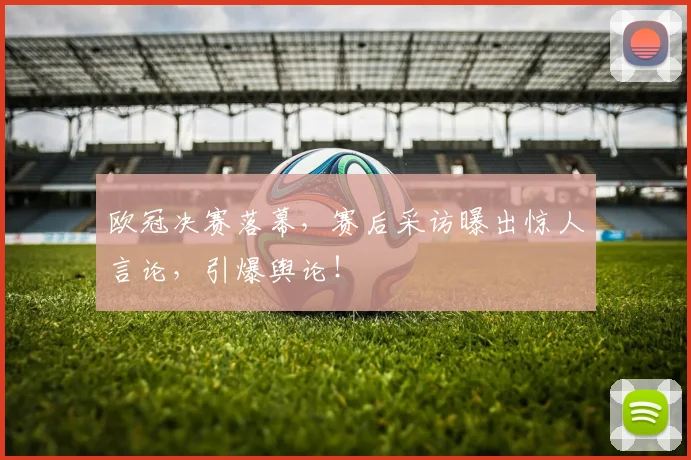 欧冠决赛落幕，赛后采访曝出惊人言论，引爆舆论！