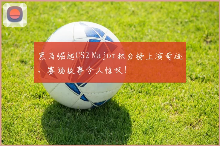黑马崛起CS2 Major积分榜上演奇迹，赛场故事令人惊叹！