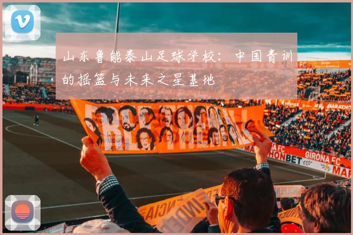 山东鲁能泰山足球学校:中国青训的摇篮与未来之星基地
