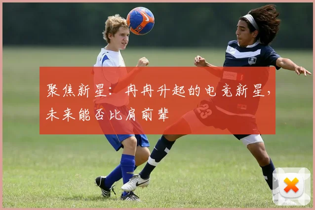 聚焦新星：冉冉升起的电竞新星，未来能否比肩前辈