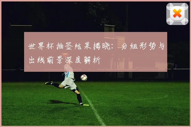 世界杯抽签结果揭晓：分组形势与出线前景深度解析