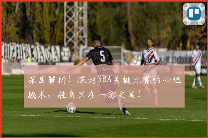 深度解析!探讨NBA关键比赛的心理战术,胜负只在一念之间!