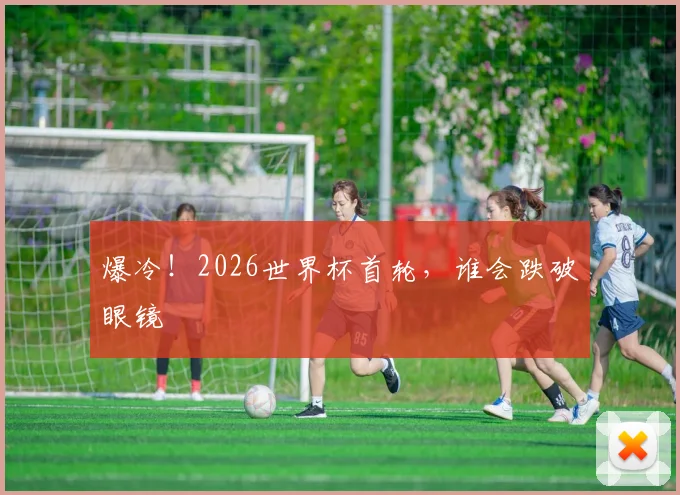 爆冷!2026世界杯首轮,谁会跌破眼镜