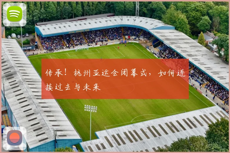传承！杭州亚运会闭幕式，如何连接过去与未来